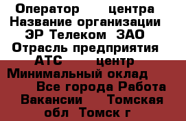 Оператор Call-центра › Название организации ­ ЭР-Телеком, ЗАО › Отрасль предприятия ­ АТС, call-центр › Минимальный оклад ­ 25 000 - Все города Работа » Вакансии   . Томская обл.,Томск г.